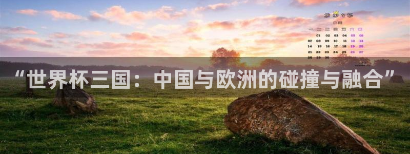 葡萄牙世界杯赛程：“世界杯三国：中国与欧洲的碰撞与融合”